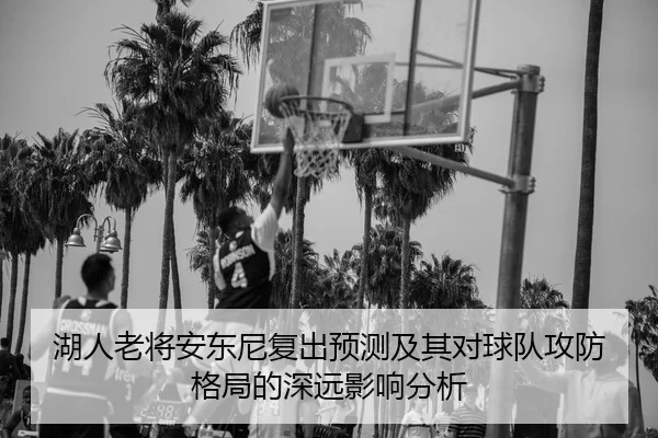 湖人老将安东尼复出预测及其对球队攻防格局的深远影响分析